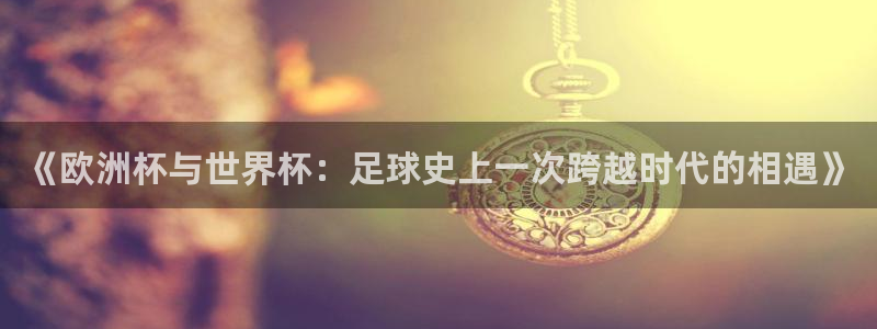 世界杯直播免费观看：《欧洲杯与世界杯：足球史上一次跨越时代的相遇》